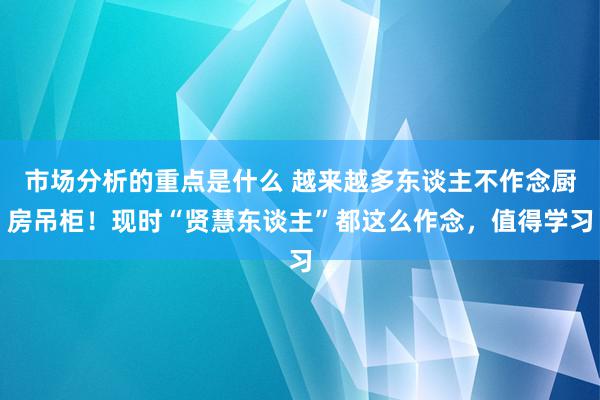 市场分析的重点是什么 越来越多东谈主不作念厨房吊柜！现时“贤慧东谈主”都这么作念，值得学习