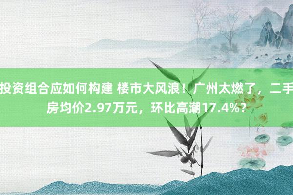 投资组合应如何构建 楼市大风浪！广州太燃了，二手房均价2.97万元，环比高潮17.4%？