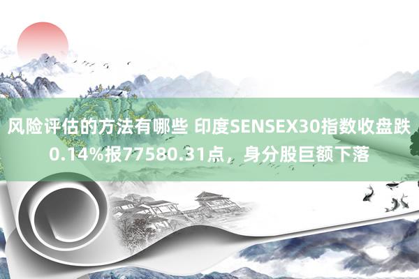 风险评估的方法有哪些 印度SENSEX30指数收盘跌0.14%报77580.31点，身分股巨额下落