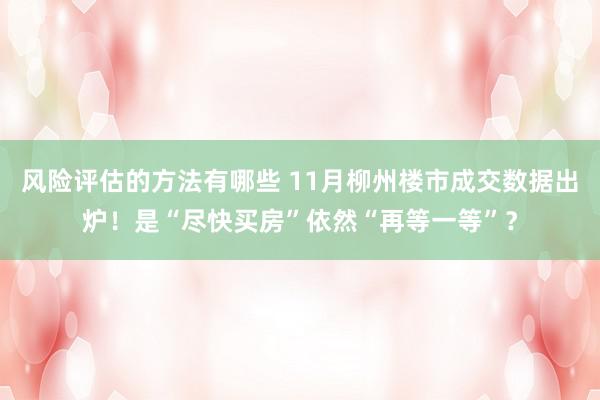 风险评估的方法有哪些 11月柳州楼市成交数据出炉！是“尽快买房”依然“再等一等”？