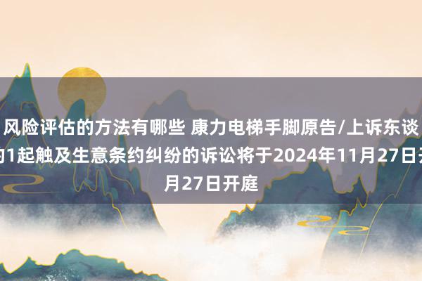 风险评估的方法有哪些 康力电梯手脚原告/上诉东谈主的1起触及生意条约纠纷的诉讼将于2024年11月27日开庭