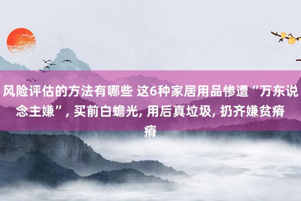 风险评估的方法有哪些 这6种家居用品惨遭“万东说念主嫌”, 