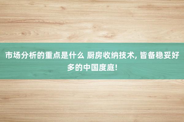 市场分析的重点是什么 厨房收纳技术, 皆备稳妥好多的中国度庭