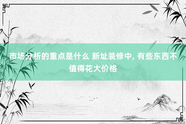 市场分析的重点是什么 新址装修中, 有些东西不值得花大价格