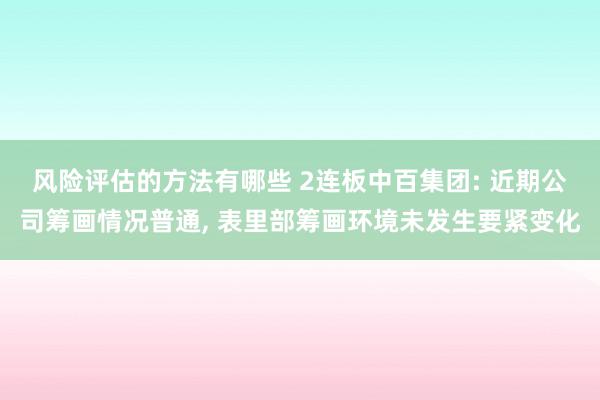 风险评估的方法有哪些 2连板中百集团: 近期公司筹画情况普通