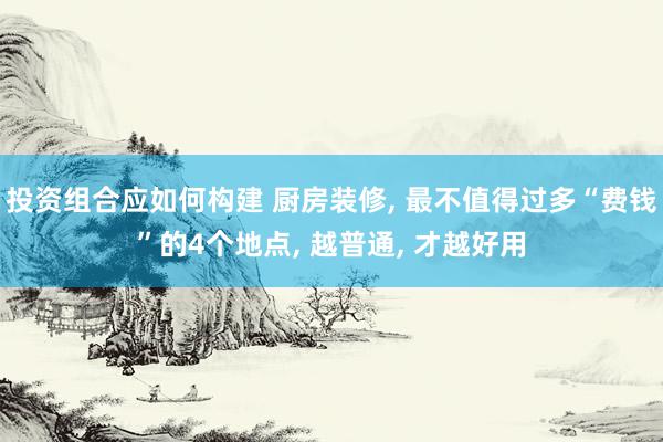 投资组合应如何构建 厨房装修, 最不值得过多“费钱”的4个地点, 越普通, 才越好用