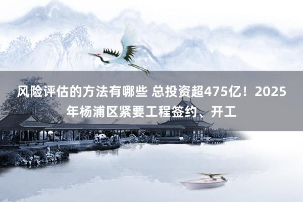 风险评估的方法有哪些 总投资超475亿！2025年杨浦区紧要工程签约、开工