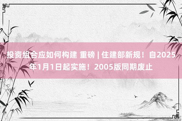 投资组合应如何构建 重磅 | 住建部新规！自2025年1月1日起实施！2005版同期废止