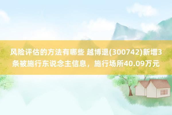 风险评估的方法有哪些 越博退(300742)新增3条被施行东说念主信息，施行场所40.09万元