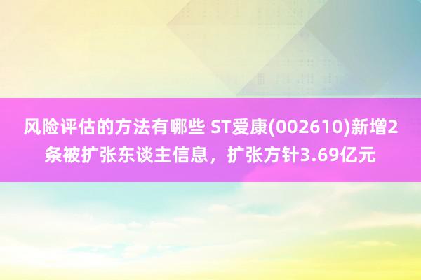 风险评估的方法有哪些 ST爱康(002610)新增2条被扩张东谈主信息，扩张方针3.69亿元