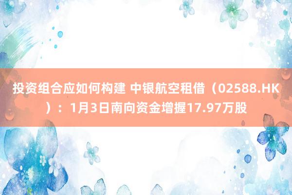 投资组合应如何构建 中银航空租借（02588.HK）：1月3日南向资金增握17.97万股