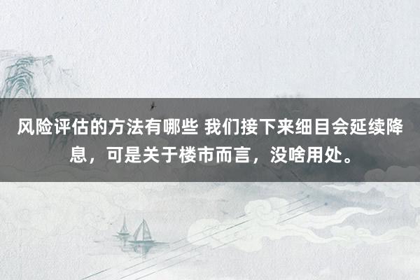 风险评估的方法有哪些 我们接下来细目会延续降息，可是关于楼市而言，没啥用处。