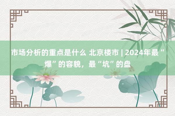 市场分析的重点是什么 北京楼市 | 2024年最“爆”的容貌，最“坑”的盘