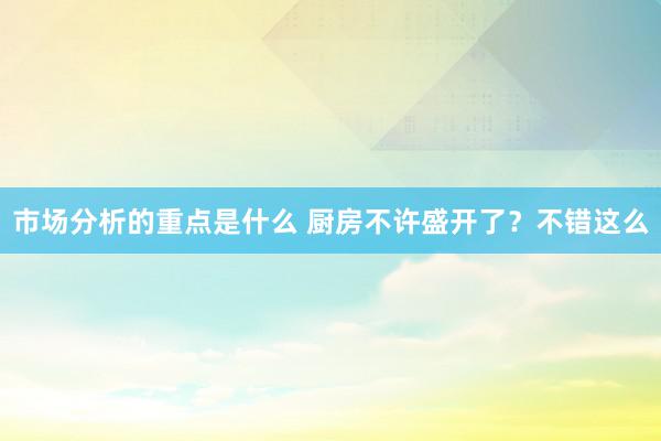 市场分析的重点是什么 厨房不许盛开了？不错这么