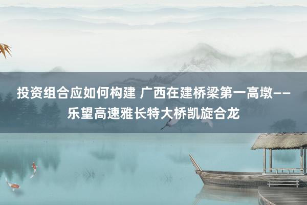 投资组合应如何构建 广西在建桥梁第一高墩——乐望高速雅长特大桥凯旋合龙