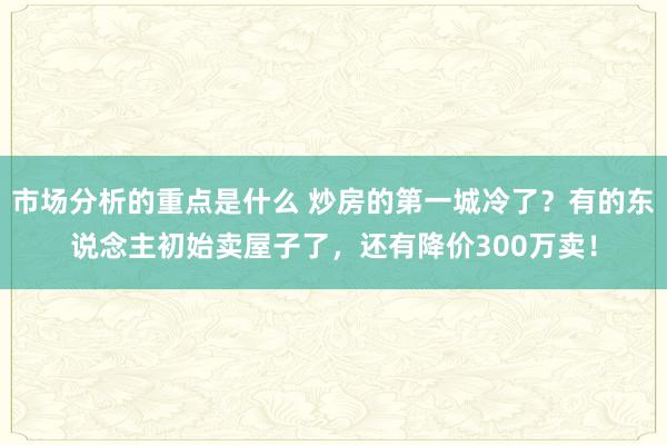 市场分析的重点是什么 炒房的第一城冷了？有的东说念主初始卖屋子了，还有降价300万卖！