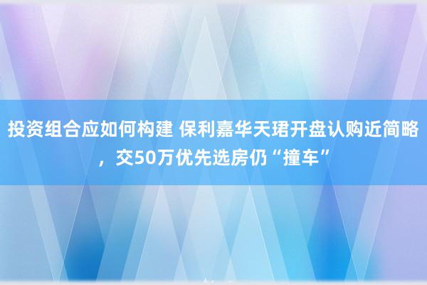 投资组合应如何构建 保利嘉华天珺开盘认购近简略，交50万优先