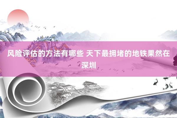 风险评估的方法有哪些 天下最拥堵的地铁果然在深圳