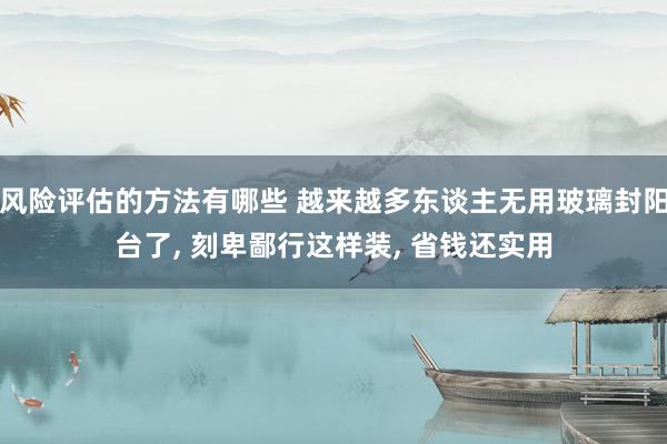 风险评估的方法有哪些 越来越多东谈主无用玻璃封阳台了, 刻卑鄙行这样装, 省钱还实用