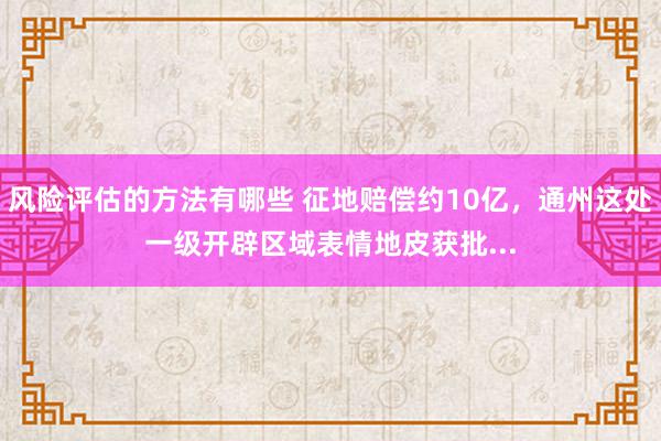 风险评估的方法有哪些 征地赔偿约10亿，通州这处一级开辟区域表情地皮获批...