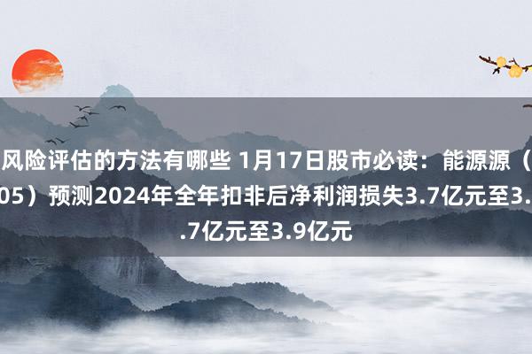 风险评估的方法有哪些 1月17日股市必读：能源源（600405）预测2024年全年扣非后净利润损失3.7亿元至3.9亿元