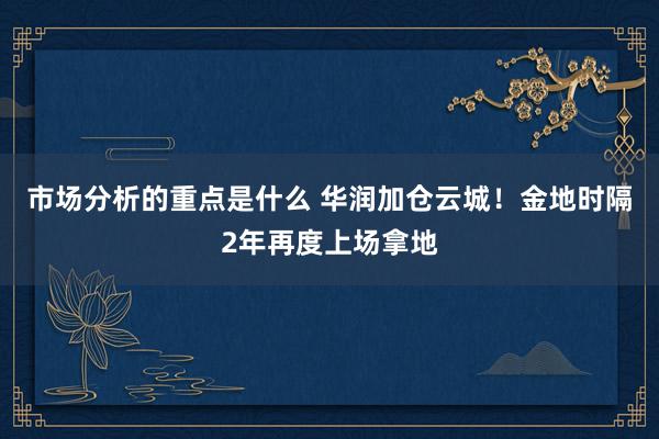 市场分析的重点是什么 华润加仓云城！金地时隔2年再度上场拿地