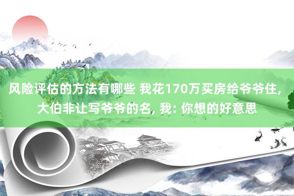 风险评估的方法有哪些 我花170万买房给爷爷住, 大伯非让写