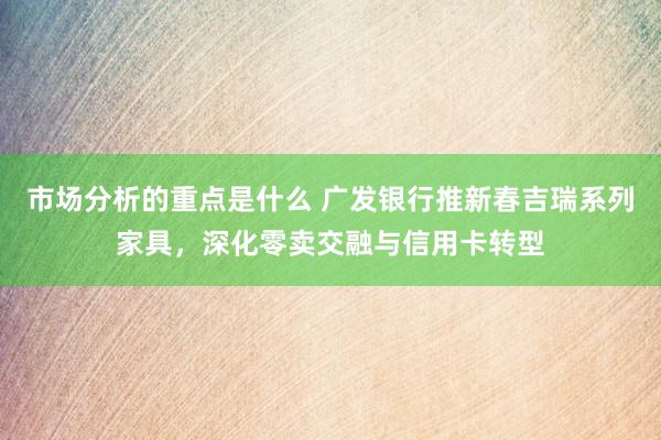 市场分析的重点是什么 广发银行推新春吉瑞系列家具，深化零卖交