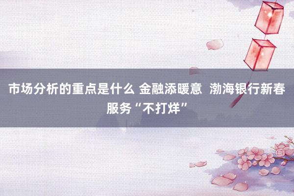 市场分析的重点是什么 金融添暖意  渤海银行新春服务“不打烊