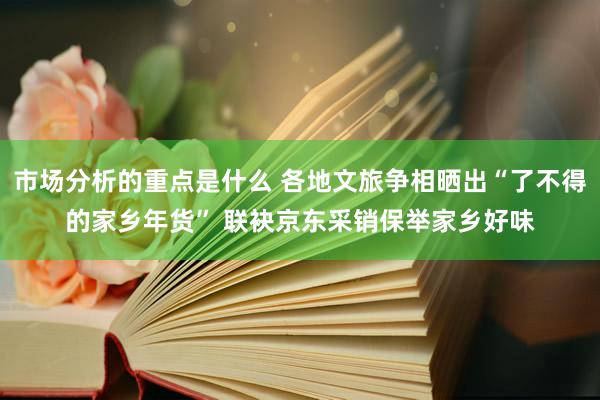 市场分析的重点是什么 各地文旅争相晒出“了不得的家乡年货” 