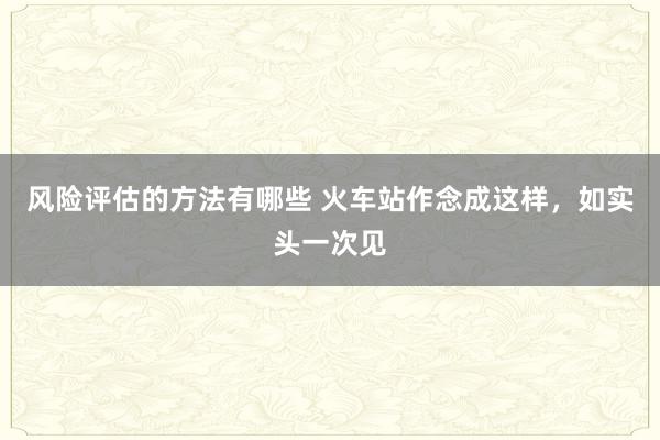 风险评估的方法有哪些 火车站作念成这样，如实头一次见