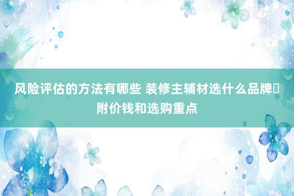 风险评估的方法有哪些 装修主辅材选什么品牌❓附价钱和选购重点