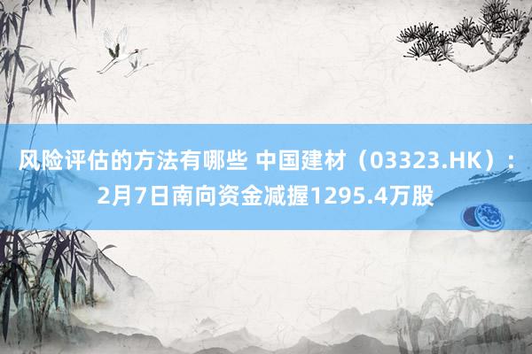 风险评估的方法有哪些 中国建材（03323.HK）：2月7日南向资金减握1295.4万股