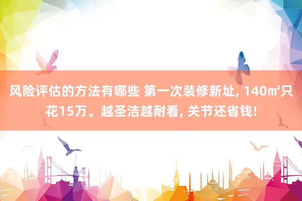 风险评估的方法有哪些 第一次装修新址, 140㎡只花15万。越圣洁越耐看, 关节还省钱!