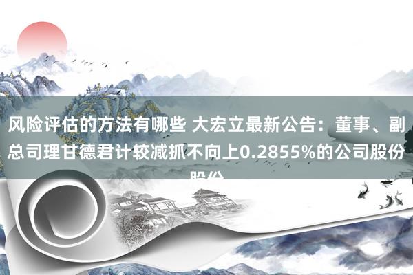 风险评估的方法有哪些 大宏立最新公告：董事、副总司理甘德君计较减抓不向上0.2855%的公司股份