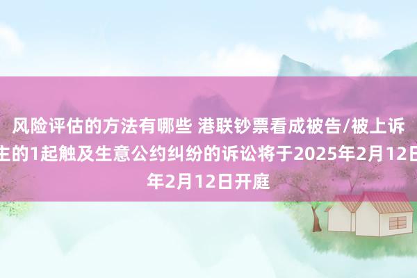 风险评估的方法有哪些 港联钞票看成被告/被上诉东谈主的1起触及生意公约纠纷的诉讼将于2025年2月12日开庭