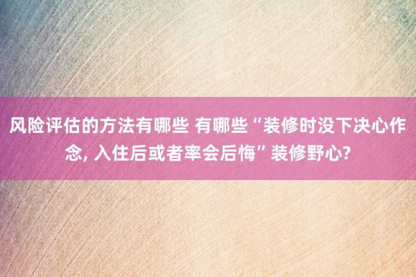 风险评估的方法有哪些 有哪些“装修时没下决心作念, 入住后或者率会后悔”装修野心?