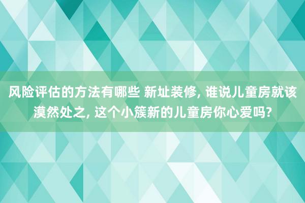 风险评估的方法有哪些 新址装修, 谁说儿童房就该漠然处之, 这个小簇新的儿童房你心爱吗?