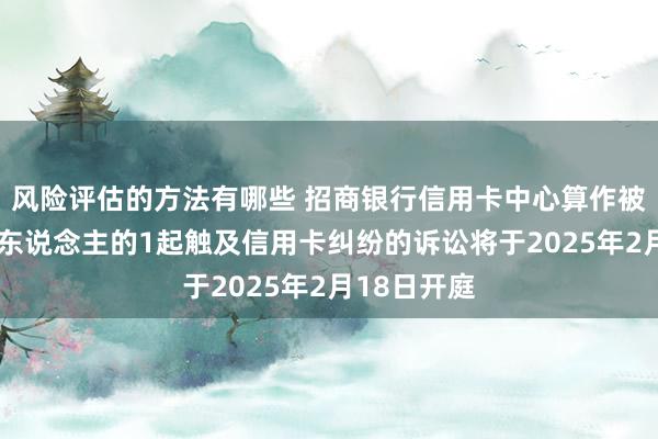 风险评估的方法有哪些 招商银行信用卡中心算作被告/被上诉东说念主的1起触及信用卡纠纷的诉讼将于2025年2月18日开庭