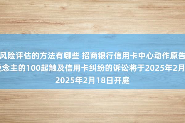 风险评估的方法有哪些 招商银行信用卡中心动作原告/上诉东说念主的100起触及信用卡纠纷的诉讼将于2025年2月18日开庭