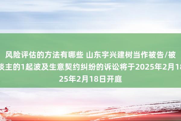 风险评估的方法有哪些 山东宇兴建树当作被告/被上诉东谈主的1起波及生意契约纠纷的诉讼将于2025年2月18日开庭