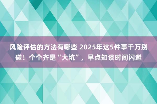 风险评估的方法有哪些 2025年这5件事千万别碰！个个齐是“大坑”，早点知谈时间闪避