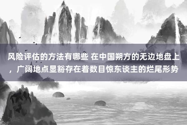 风险评估的方法有哪些 在中国朔方的无边地盘上，广阔地点显豁存在着数目惊东谈主的烂尾形势